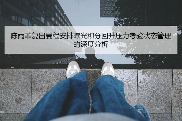 陈雨菲复出赛程安排曝光积分回升压力考验状态管理的深度分析